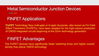 Metal Semiconductor Junction Devices
FINFET Applications
FinFET Technology New multi-gate or tri-gate structures, also known as Fin Field
Effect Transistors (FinFETs), have been adopted for the high-volume production
of CMOS integrated circuits beginning at the 22nm technology generation.
FINFET Advantages
The FinFET devices have significantly faster switching times and higher current
density than planar CMOS technology.
 