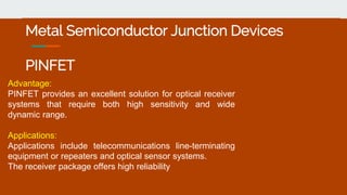 Metal Semiconductor Junction Devices
PINFET
Advantage:
PINFET provides an excellent solution for optical receiver
systems that require both high sensitivity and wide
dynamic range.
Applications:
Applications include telecommunications line-terminating
equipment or repeaters and optical sensor systems.
The receiver package offers high reliability
 