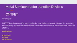 Advantages:
CNTFET-based devices offer high mobility for near-ballistic transport, high carrier velocity for
fast switching, as well as better electrostatic control due to the quasi one-dimensional structure
of CNTs.
Applications:
Logic gates
OPAMP
VLSI devices
Metal Semiconductor Junction Devices
CNTFET
 