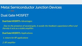 Dual Gate MOSFETs Advantages:
Due to the presence of second gate, it avoids the feedback capacitance effect and
thereby it acts as a stable amplifier.
Dual Gate MOSFETs Applications:
1. mixers for RF applications
2. RF amplifier
Metal Semiconductor Junction Devices
Dual Gate MOSFET
 