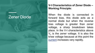 Zener Diode
V-I Characteristics of Zener Diode –
Working Principle:
When the diode is connected in
forward bias, this diode acts as a
normal diode but when the reverse
bias voltage is greater than zener
voltage, a sharp breakdown takes
place. In the V-I characteristics above
Vz is the zener voltage. It is also the
knee voltage because at this point the
current increases very rapidly.
 