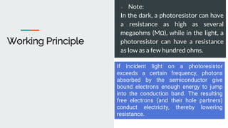 Working Principle
● Note:
In the dark, a photoresistor can have
a resistance as high as several
megaohms (MΩ), while in the light, a
photoresistor can have a resistance
as low as a few hundred ohms.
If incident light on a photoresistor
exceeds a certain frequency, photons
absorbed by the semiconductor give
bound electrons enough energy to jump
into the conduction band. The resulting
free electrons (and their hole partners)
conduct electricity, thereby lowering
resistance.
 
