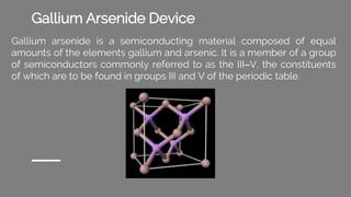 Gallium Arsenide Device
Gallium arsenide is a semiconducting material composed of equal
amounts of the elements gallium and arsenic. It is a member of a group
of semiconductors commonly referred to as the III–V, the constituents
of which are to be found in groups III and V of the periodic table.
 
