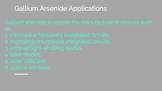 Gallium Arsenide Applications
Gallium arsenide is used in the manufacture of devices such
as
1. microwave frequency integrated circuits,
2. monolithic microwave integrated circuits,
3. infrared light-emitting diodes,
4. laser diodes,
5. solar cells and
6. optical windows.
 