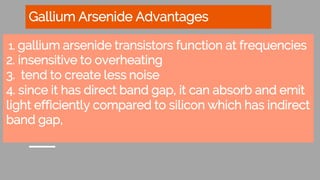 Gallium Arsenide Advantages
1. gallium arsenide transistors function at frequencies
2. insensitive to overheating
3. tend to create less noise
4. since it has direct band gap, it can absorb and emit
light efficiently compared to silicon which has indirect
band gap,
 