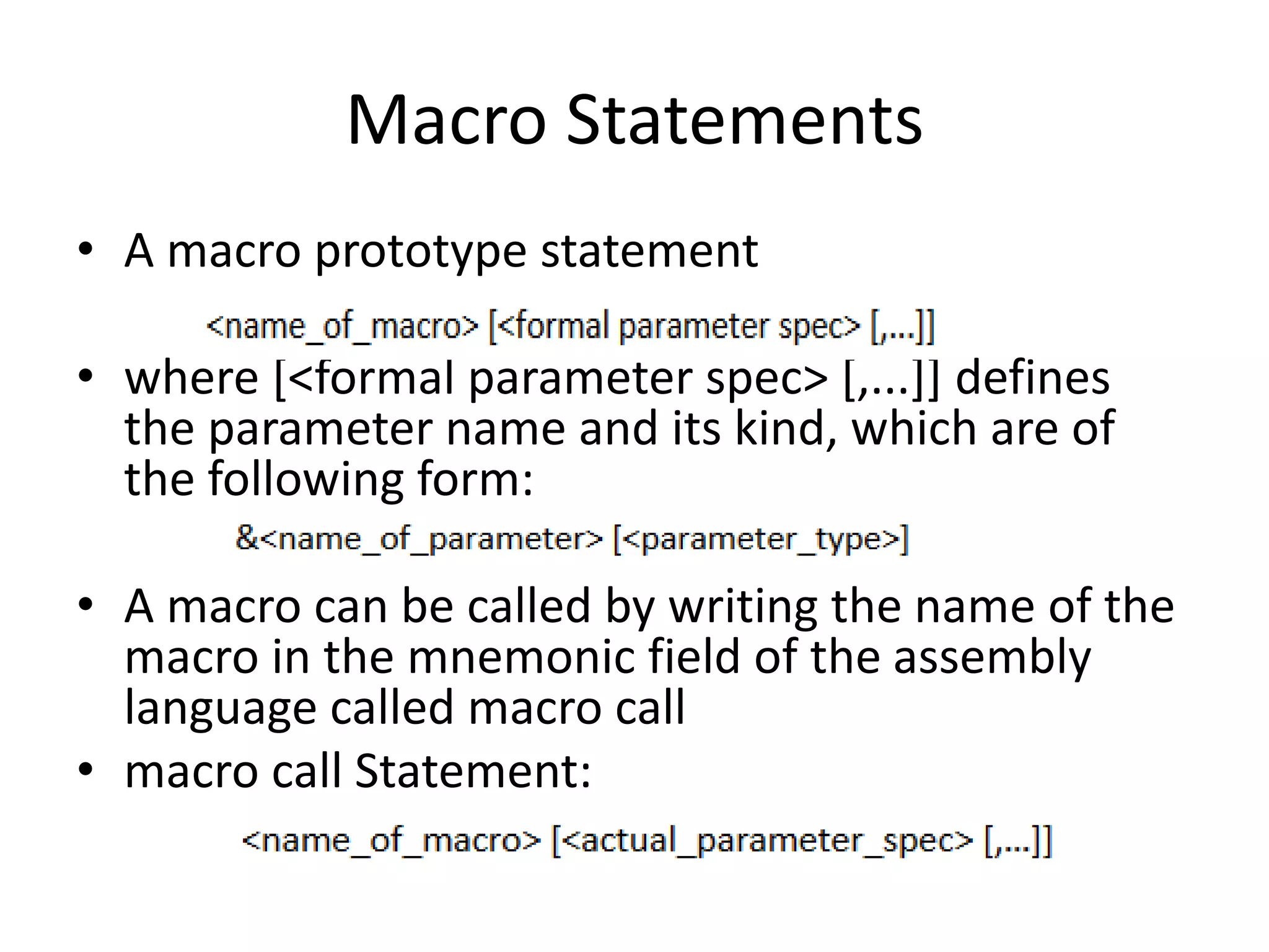 Macro Statements
• A macro prototype statement
• where [<formal parameter spec> [,...]] defines
the parameter name and its kind, which are of
the following form:
• A macro can be called by writing the name of the
macro in the mnemonic field of the assembly
language called macro call
• macro call Statement:
 