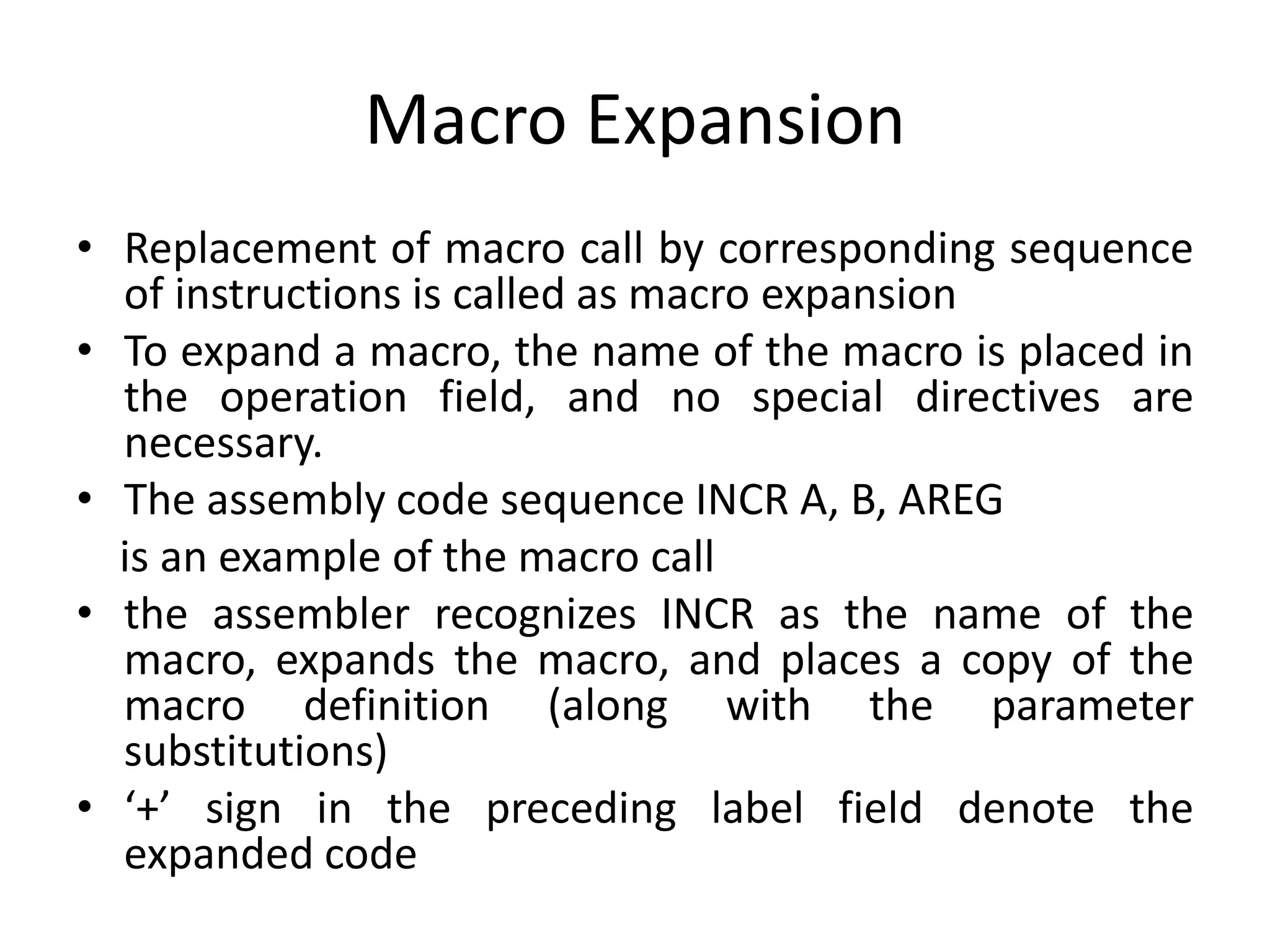 Macro Expansion
• Replacement of macro call by corresponding sequence
of instructions is called as macro expansion
• To expand a macro, the name of the macro is placed in
the operation field, and no special directives are
necessary.
• The assembly code sequence INCR A, B, AREG
is an example of the macro call
• the assembler recognizes INCR as the name of the
macro, expands the macro, and places a copy of the
macro definition (along with the parameter
substitutions)
• ‘+’ sign in the preceding label field denote the
expanded code
 