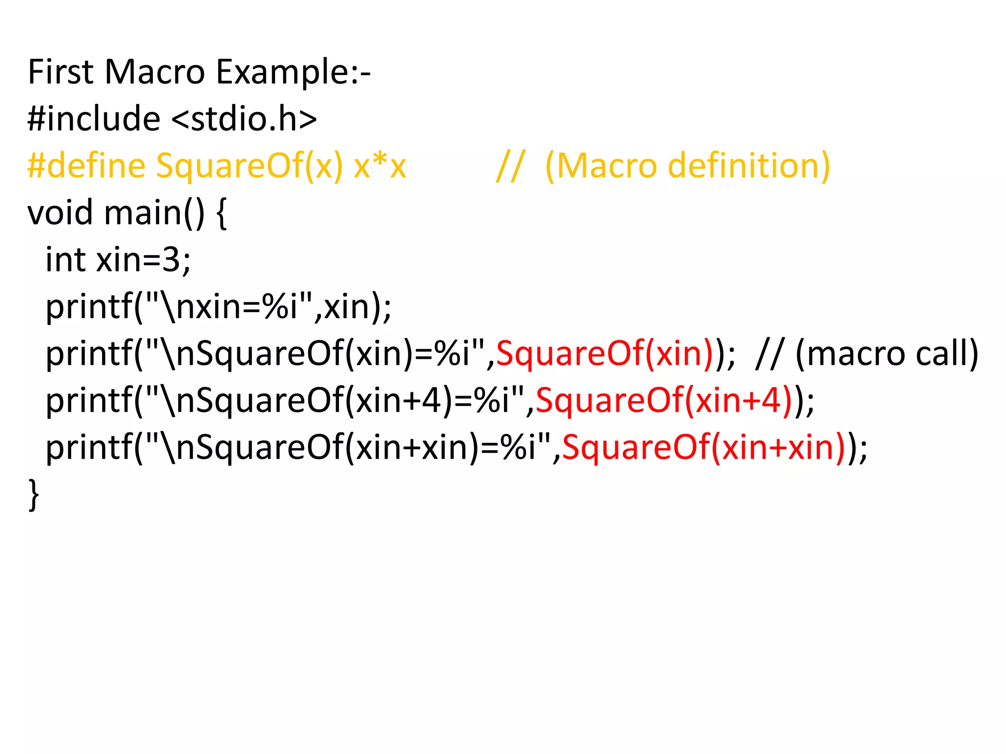 First Macro Example:-
#include <stdio.h>
#define SquareOf(x) x*x // (Macro definition)
void main() {
int xin=3;
printf("nxin=%i",xin);
printf("nSquareOf(xin)=%i",SquareOf(xin)); // (macro call)
printf("nSquareOf(xin+4)=%i",SquareOf(xin+4));
printf("nSquareOf(xin+xin)=%i",SquareOf(xin+xin));
}
 