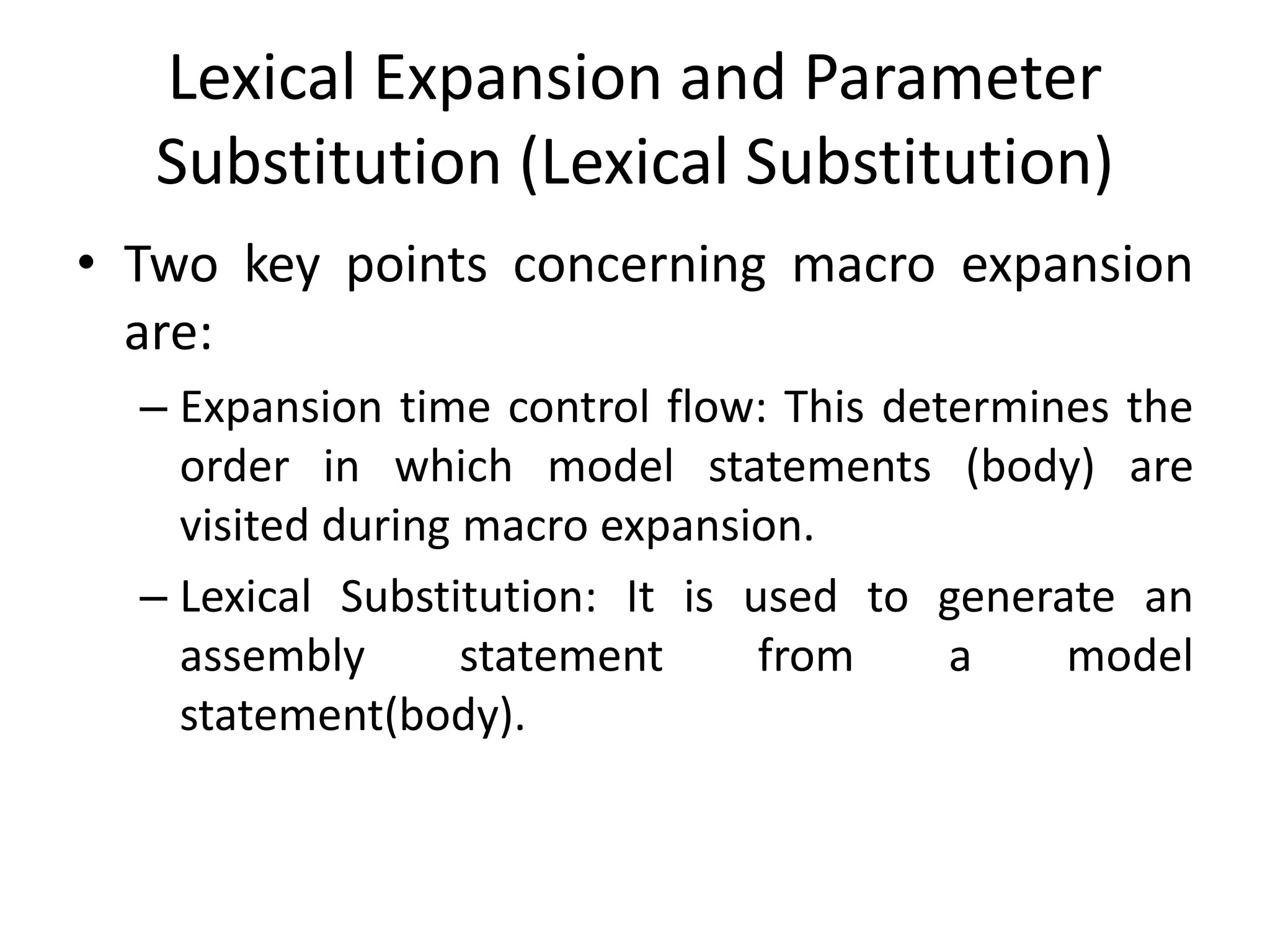 Lexical Expansion and Parameter
Substitution (Lexical Substitution)
• Two key points concerning macro expansion
are:
– Expansion time control flow: This determines the
order in which model statements (body) are
visited during macro expansion.
– Lexical Substitution: It is used to generate an
assembly statement from a model
statement(body).
 