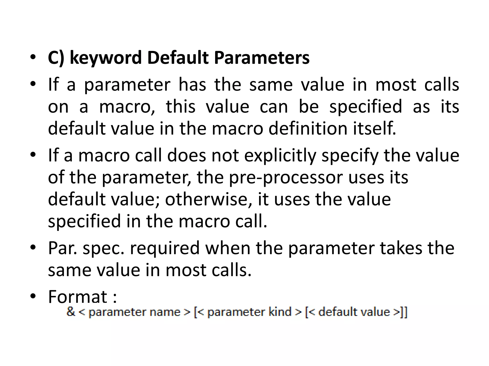• C) keyword Default Parameters
• If a parameter has the same value in most calls
on a macro, this value can be specified as its
default value in the macro definition itself.
• If a macro call does not explicitly specify the value
of the parameter, the pre-processor uses its
default value; otherwise, it uses the value
specified in the macro call.
• Par. spec. required when the parameter takes the
same value in most calls.
• Format :
 