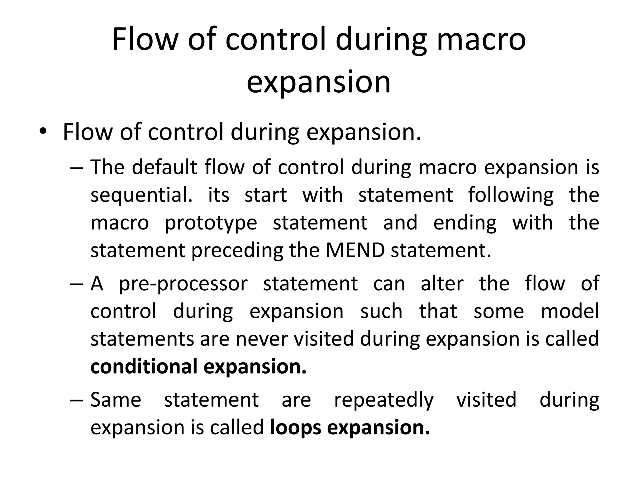 Flow of control during macro
expansion
• Flow of control during expansion.
– The default flow of control during macro expansion is
sequential. its start with statement following the
macro prototype statement and ending with the
statement preceding the MEND statement.
– A pre-processor statement can alter the flow of
control during expansion such that some model
statements are never visited during expansion is called
conditional expansion.
– Same statement are repeatedly visited during
expansion is called loops expansion.
 