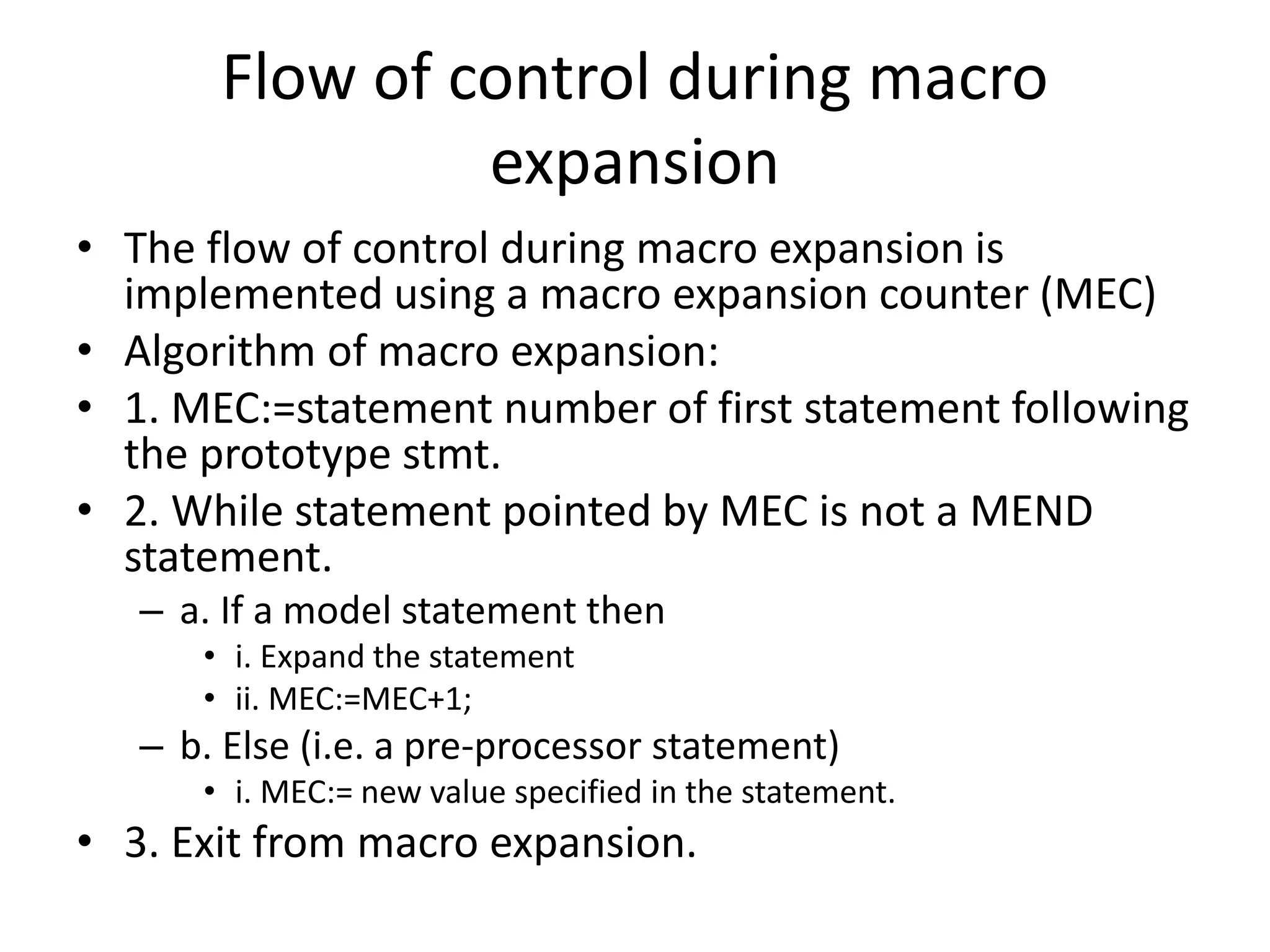 Flow of control during macro
expansion
• The flow of control during macro expansion is
implemented using a macro expansion counter (MEC)
• Algorithm of macro expansion:
• 1. MEC:=statement number of first statement following
the prototype stmt.
• 2. While statement pointed by MEC is not a MEND
statement.
– a. If a model statement then
• i. Expand the statement
• ii. MEC:=MEC+1;
– b. Else (i.e. a pre-processor statement)
• i. MEC:= new value specified in the statement.
• 3. Exit from macro expansion.
 