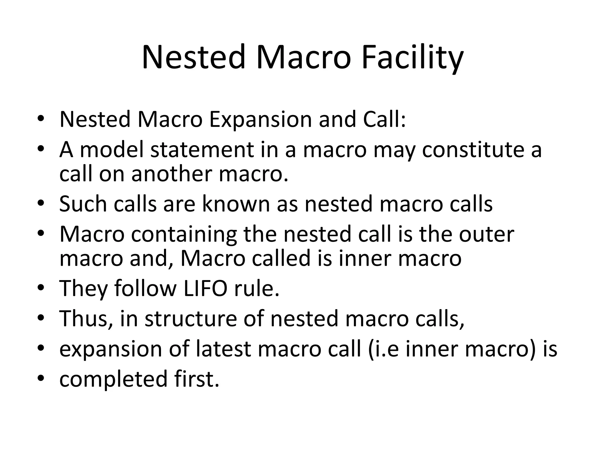 Nested Macro Facility
• Nested Macro Expansion and Call:
• A model statement in a macro may constitute a
call on another macro.
• Such calls are known as nested macro calls
• Macro containing the nested call is the outer
macro and, Macro called is inner macro
• They follow LIFO rule.
• Thus, in structure of nested macro calls,
• expansion of latest macro call (i.e inner macro) is
• completed first.
 