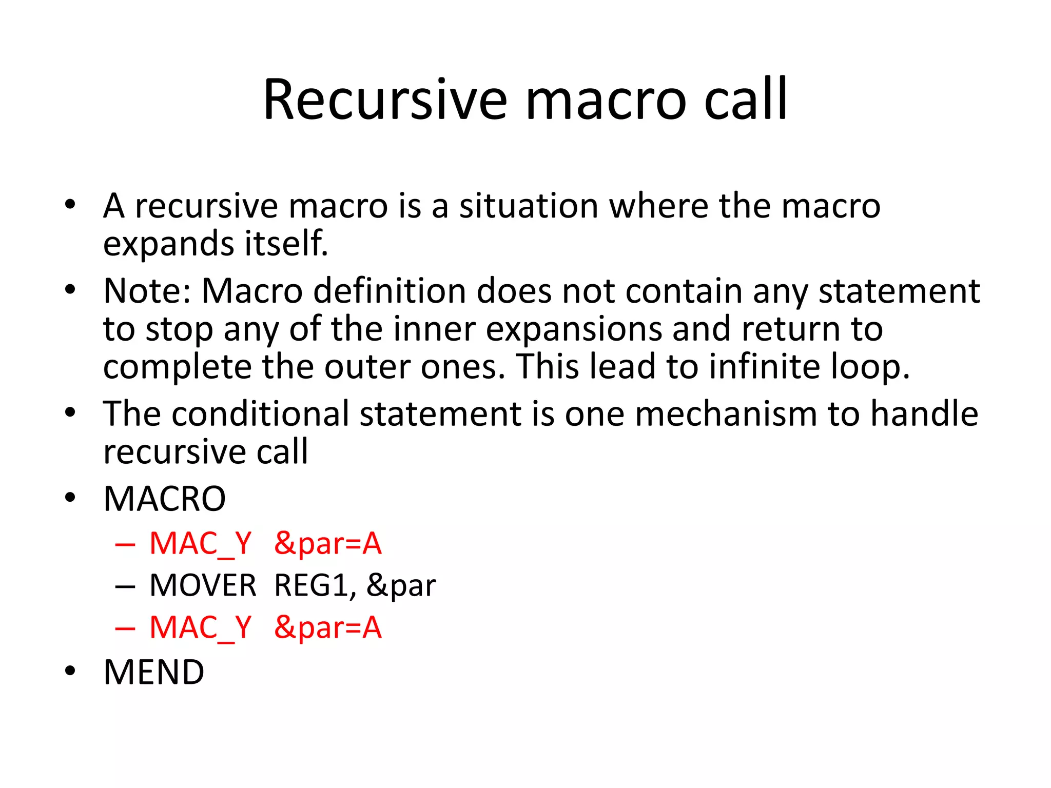 Recursive macro call
• A recursive macro is a situation where the macro
expands itself.
• Note: Macro definition does not contain any statement
to stop any of the inner expansions and return to
complete the outer ones. This lead to infinite loop.
• The conditional statement is one mechanism to handle
recursive call
• MACRO
– MAC_Y &par=A
– MOVER REG1, &par
– MAC_Y &par=A
• MEND
 