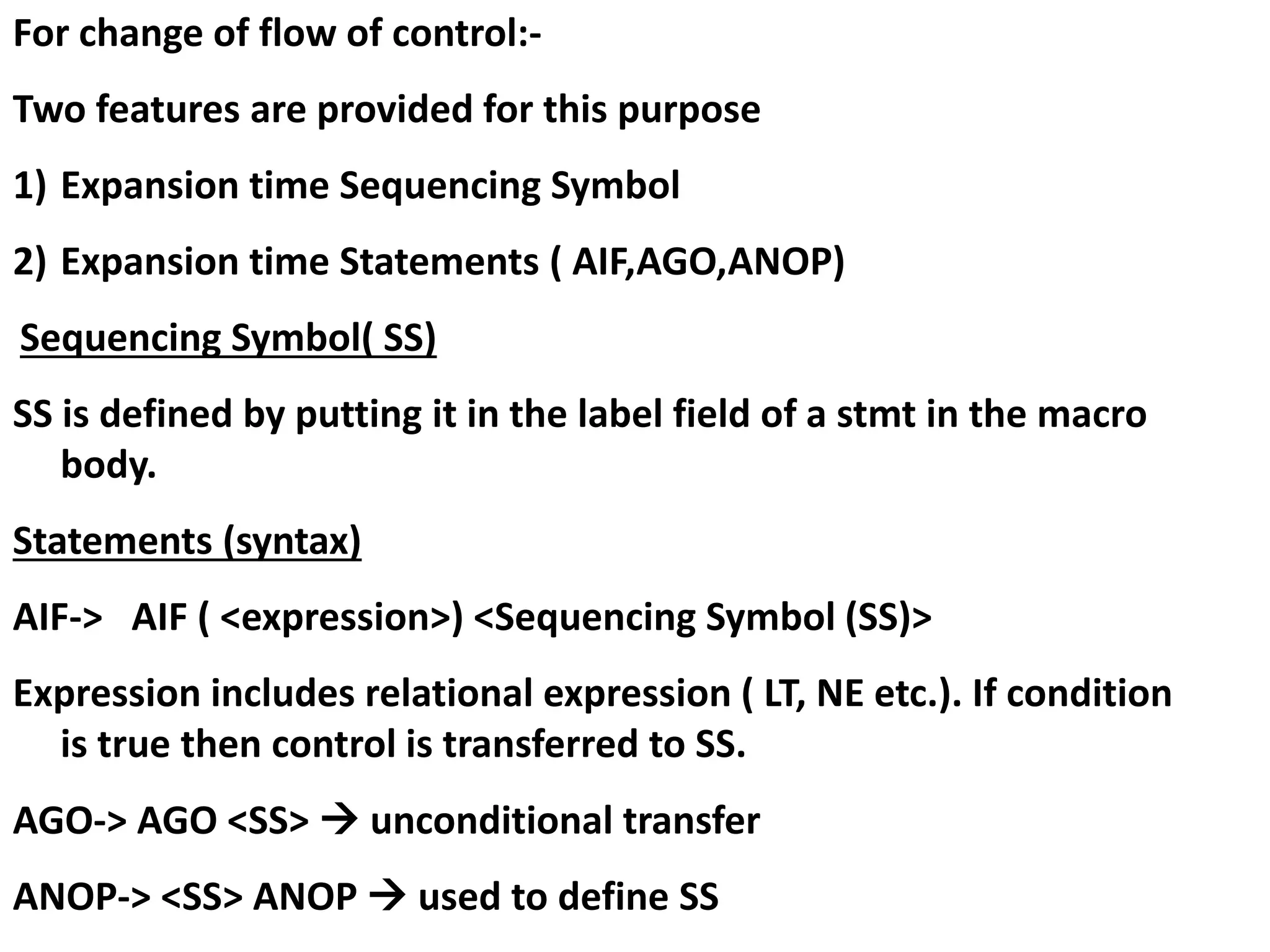 For change of flow of control:-
Two features are provided for this purpose
1) Expansion time Sequencing Symbol
2) Expansion time Statements ( AIF,AGO,ANOP)
Sequencing Symbol( SS)
SS is defined by putting it in the label field of a stmt in the macro
body.
Statements (syntax)
AIF-> AIF ( <expression>) <Sequencing Symbol (SS)>
Expression includes relational expression ( LT, NE etc.). If condition
is true then control is transferred to SS.
AGO-> AGO <SS>  unconditional transfer
ANOP-> <SS> ANOP  used to define SS
 