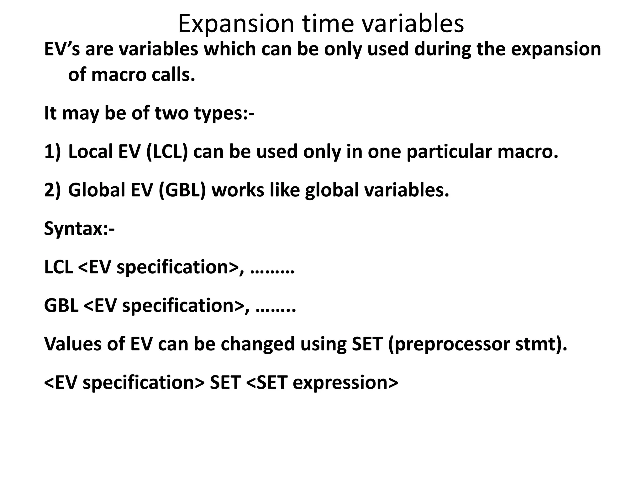 Expansion time variables
EV’s are variables which can be only used during the expansion
of macro calls.
It may be of two types:-
1) Local EV (LCL) can be used only in one particular macro.
2) Global EV (GBL) works like global variables.
Syntax:-
LCL <EV specification>, ………
GBL <EV specification>, ……..
Values of EV can be changed using SET (preprocessor stmt).
<EV specification> SET <SET expression>
 