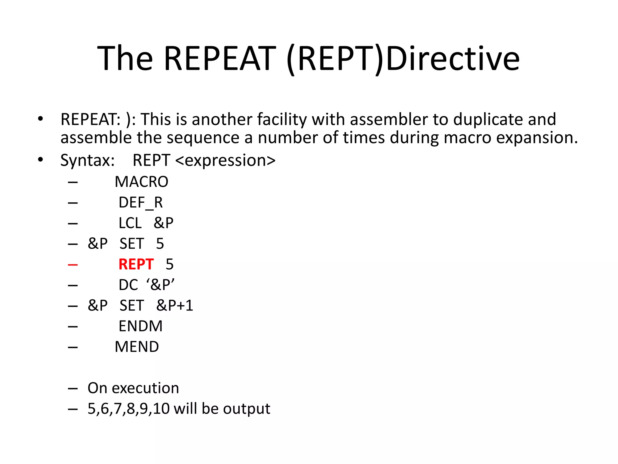 The REPEAT (REPT)Directive
• REPEAT: ): This is another facility with assembler to duplicate and
assemble the sequence a number of times during macro expansion.
• Syntax: REPT <expression>
– MACRO
– DEF_R
– LCL &P
– &P SET 5
– REPT 5
– DC ‘&P’
– &P SET &P+1
– ENDM
– MEND
– On execution
– 5,6,7,8,9,10 will be output
 