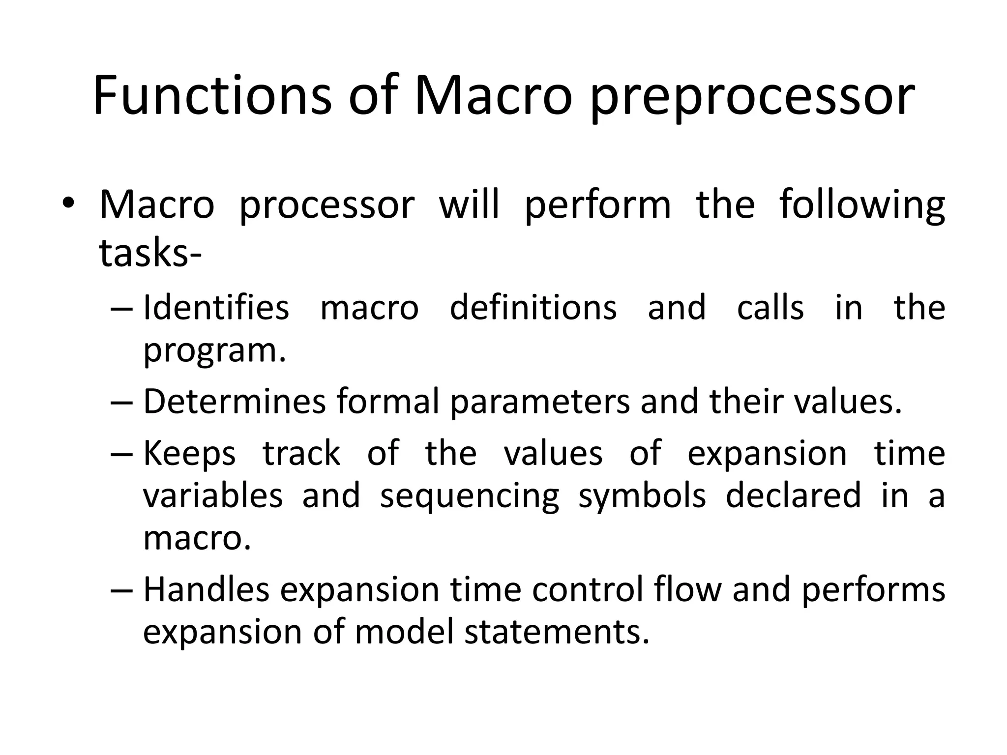 Functions of Macro preprocessor
• Macro processor will perform the following
tasks-
– Identifies macro definitions and calls in the
program.
– Determines formal parameters and their values.
– Keeps track of the values of expansion time
variables and sequencing symbols declared in a
macro.
– Handles expansion time control flow and performs
expansion of model statements.
 