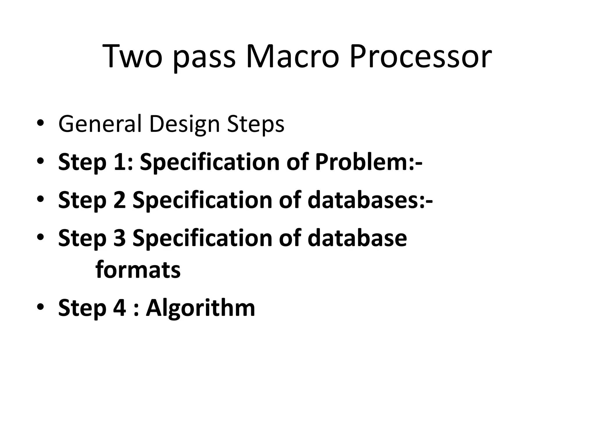 Two pass Macro Processor
• General Design Steps
• Step 1: Specification of Problem:-
• Step 2 Specification of databases:-
• Step 3 Specification of database
formats
• Step 4 : Algorithm
 