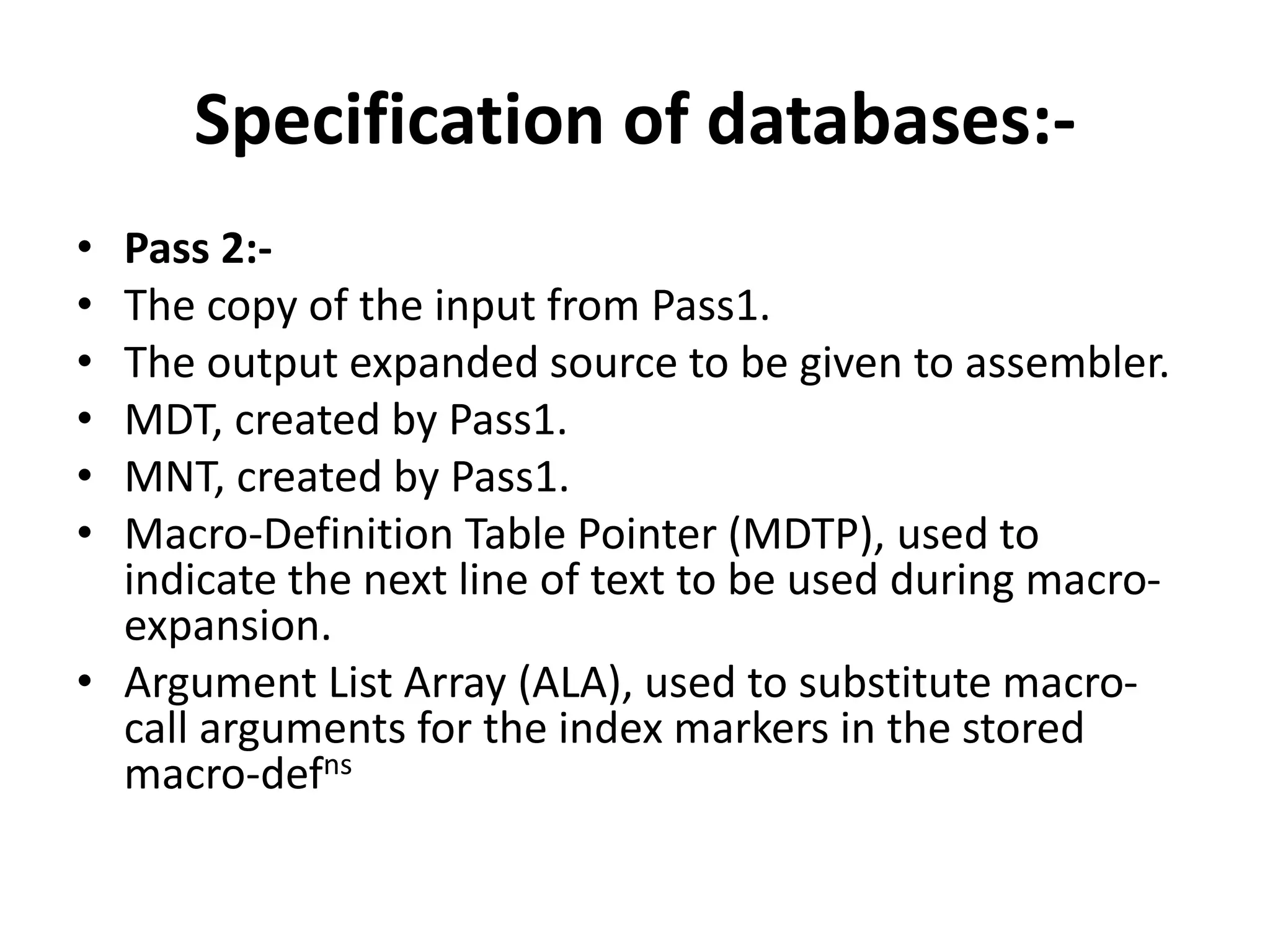 Specification of databases:-
• Pass 2:-
• The copy of the input from Pass1.
• The output expanded source to be given to assembler.
• MDT, created by Pass1.
• MNT, created by Pass1.
• Macro-Definition Table Pointer (MDTP), used to
indicate the next line of text to be used during macro-
expansion.
• Argument List Array (ALA), used to substitute macro-
call arguments for the index markers in the stored
macro-defns
 
