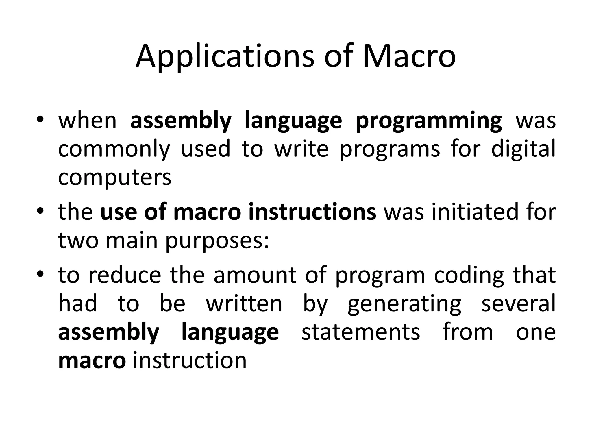 Applications of Macro
• when assembly language programming was
commonly used to write programs for digital
computers
• the use of macro instructions was initiated for
two main purposes:
• to reduce the amount of program coding that
had to be written by generating several
assembly language statements from one
macro instruction
 