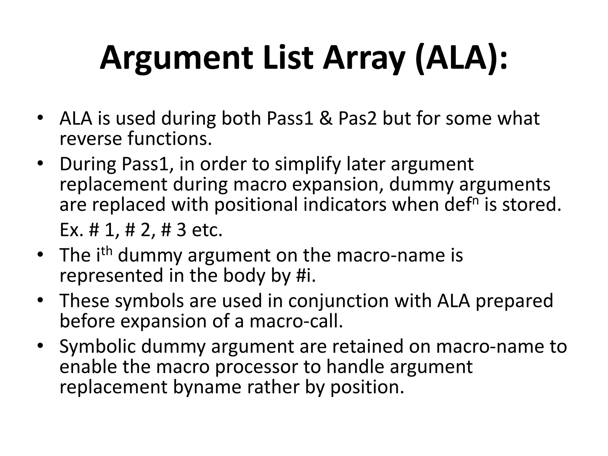 Argument List Array (ALA):
• ALA is used during both Pass1 & Pas2 but for some what
reverse functions.
• During Pass1, in order to simplify later argument
replacement during macro expansion, dummy arguments
are replaced with positional indicators when defn is stored.
Ex. # 1, # 2, # 3 etc.
• The ith dummy argument on the macro-name is
represented in the body by #i.
• These symbols are used in conjunction with ALA prepared
before expansion of a macro-call.
• Symbolic dummy argument are retained on macro-name to
enable the macro processor to handle argument
replacement byname rather by position.
 