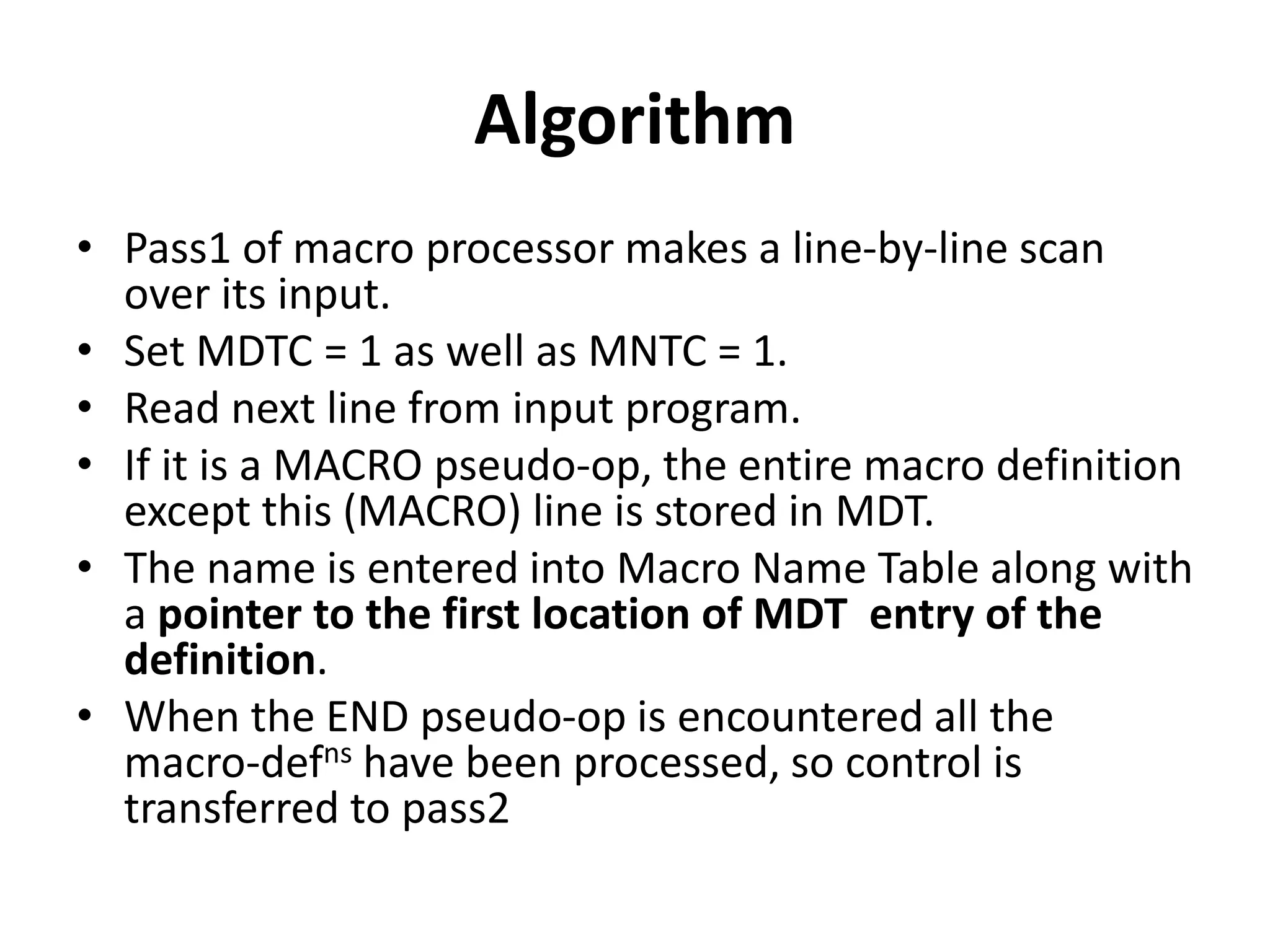 Algorithm
• Pass1 of macro processor makes a line-by-line scan
over its input.
• Set MDTC = 1 as well as MNTC = 1.
• Read next line from input program.
• If it is a MACRO pseudo-op, the entire macro definition
except this (MACRO) line is stored in MDT.
• The name is entered into Macro Name Table along with
a pointer to the first location of MDT entry of the
definition.
• When the END pseudo-op is encountered all the
macro-defns have been processed, so control is
transferred to pass2
 