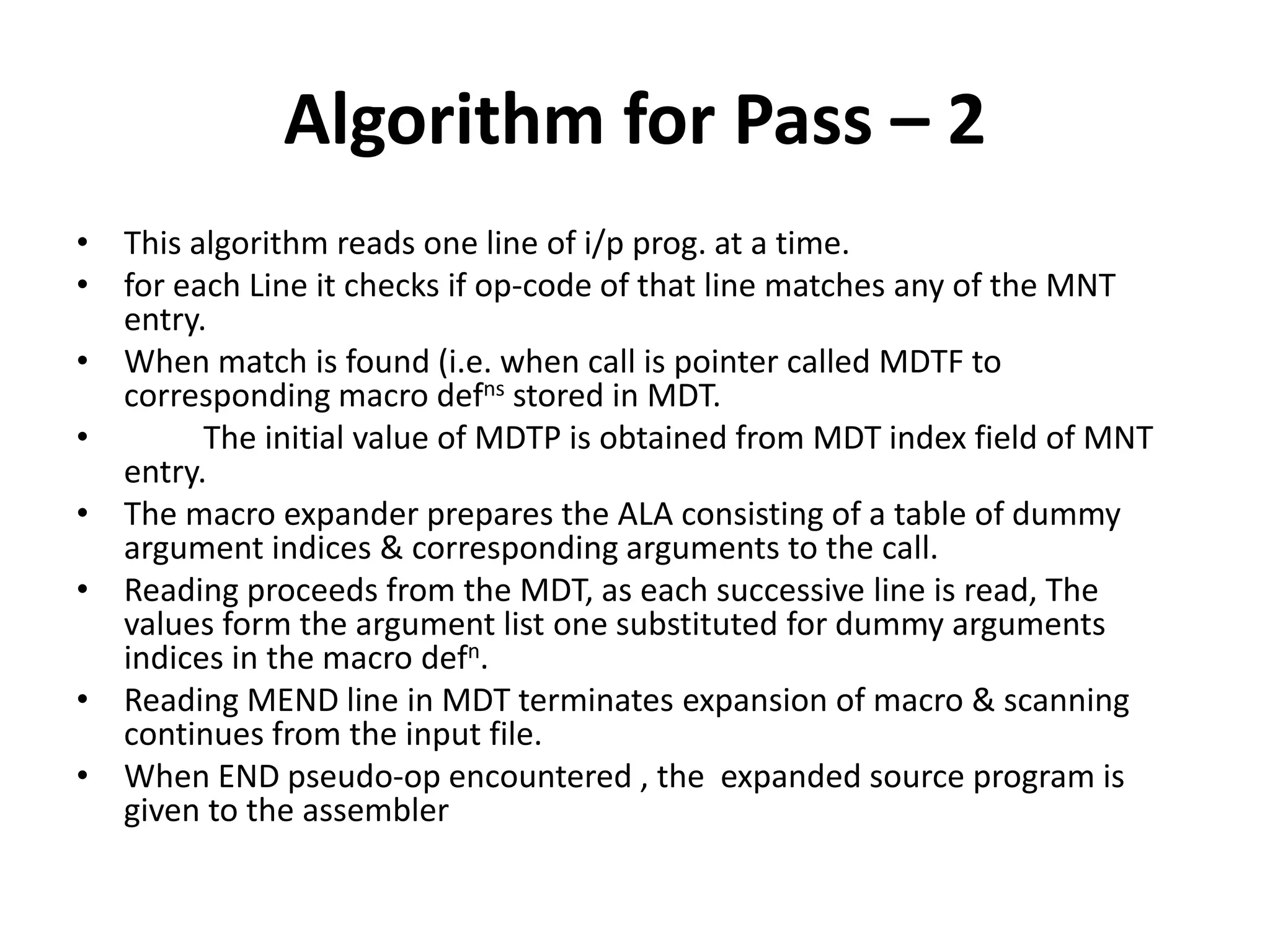 Algorithm for Pass – 2
• This algorithm reads one line of i/p prog. at a time.
• for each Line it checks if op-code of that line matches any of the MNT
entry.
• When match is found (i.e. when call is pointer called MDTF to
corresponding macro defns stored in MDT.
• The initial value of MDTP is obtained from MDT index field of MNT
entry.
• The macro expander prepares the ALA consisting of a table of dummy
argument indices & corresponding arguments to the call.
• Reading proceeds from the MDT, as each successive line is read, The
values form the argument list one substituted for dummy arguments
indices in the macro defn.
• Reading MEND line in MDT terminates expansion of macro & scanning
continues from the input file.
• When END pseudo-op encountered , the expanded source program is
given to the assembler
 