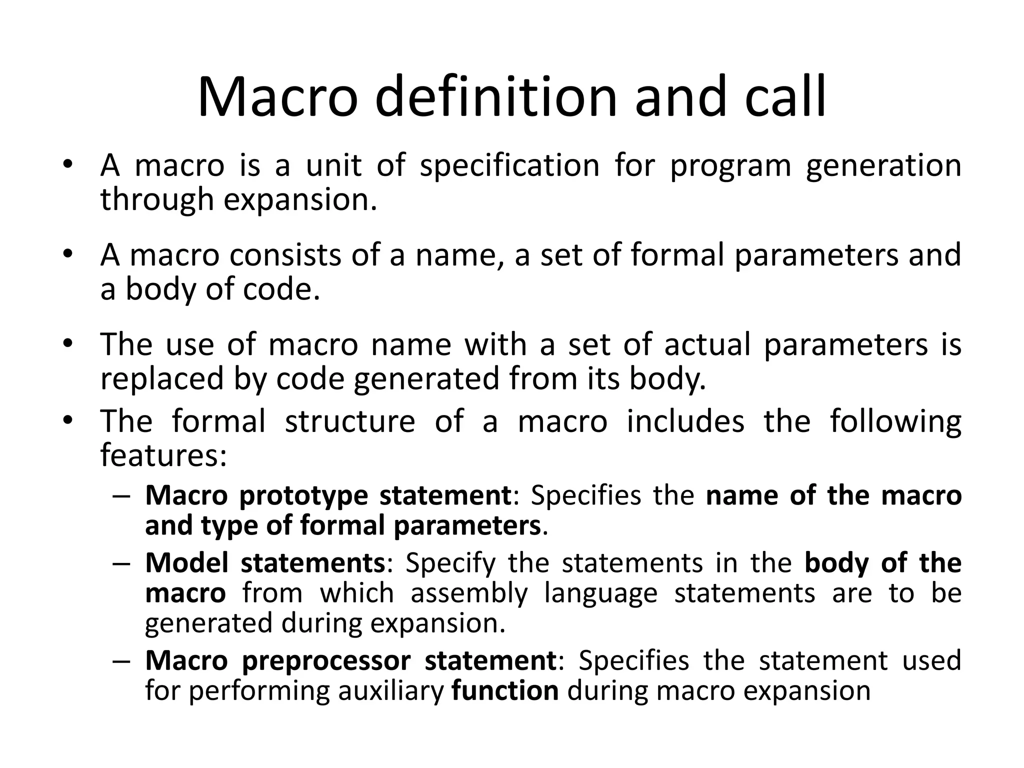 Macro definition and call
• A macro is a unit of specification for program generation
through expansion.
• A macro consists of a name, a set of formal parameters and
a body of code.
• The use of macro name with a set of actual parameters is
replaced by code generated from its body.
• The formal structure of a macro includes the following
features:
– Macro prototype statement: Specifies the name of the macro
and type of formal parameters.
– Model statements: Specify the statements in the body of the
macro from which assembly language statements are to be
generated during expansion.
– Macro preprocessor statement: Specifies the statement used
for performing auxiliary function during macro expansion
 