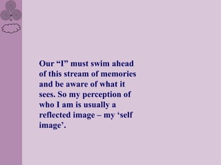 Our “I” must swim ahead
of this stream of memories
and be aware of what it
sees. So my perception of
who I am is usually a
reflected image – my „self
image‟.
 