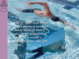 Our “I” must swim ahead
of this stream of memories
and be aware of what it
sees. So my perception of
who I am is usually a
reflected image – my „self
image‟.
 