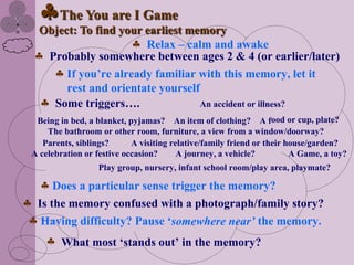 The You are I Game
  Object: To find your earliest memory
                       Relax – calm and awake
   Probably somewhere between ages 2 & 4 (or earlier/later)
       If you‟re already familiar with this memory, let it
       rest and orientate yourself
    Some triggers….                An accident or illness?
 Being in bed, a blanket, pyjamas? An item of clothing? A food or cup, plate?
    The bathroom or other room, furniture, a view from a window/doorway?
   Parents, siblings?      A visiting relative/family friend or their house/garden?
A celebration or festive occasion?      A journey, a vehicle?          A Game, a toy?
                  Play group, nursery, infant school room/play area, playmate?

     Does a particular sense trigger the memory?
 Is the memory confused with a photograph/family story?
  Having difficulty? Pause „somewhere near’ the memory.
        What most „stands out‟ in the memory?
 