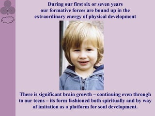 During our first six or seven years
          our formative forces are bound up in the
       extraordinary energy of physical development




There is significant brain growth – continuing even through
to our teens – its form fashioned both spiritually and by way
      of imitation as a platform for soul development.
 