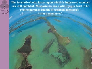 The formative body forces upon which is impressed memory
 are still enfolded. Memories in our earliest years tend to be
        remembered as islands of separate memories –
                      “island memories”.
 