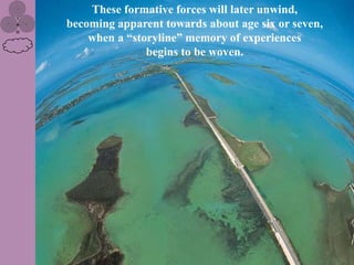 These formative forces will later unwind,
becoming apparent towards about age six or seven,
    when a “storyline” memory of experiences
               begins to be woven.
 
