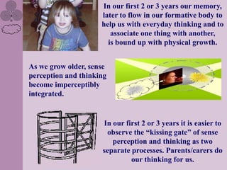 In our first 2 or 3 years our memory,
                     later to flow in our formative body to
                     help us with everyday thinking and to
                        associate one thing with another,
                       is bound up with physical growth.


As we grow older, sense
perception and thinking
become imperceptibly
integrated.


                     In our first 2 or 3 years it is easier to
                      observe the “kissing gate” of sense
                        perception and thinking as two
                     separate processes. Parents/carers do
                              our thinking for us.
 