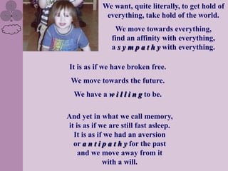 We want, quite literally, to get hold of
             everything, take hold of the world.
                We move towards everything,
               find an affinity with everything,
               a s y m p a t h y with everything.

It is as if we have broken free.
 We move towards the future.
  We have a w i l l i n g to be.

And yet in what we call memory,
it is as if we are still fast asleep.
  It is as if we had an aversion
  or a n t i p a t h y for the past
    and we move away from it
             with a will.
 