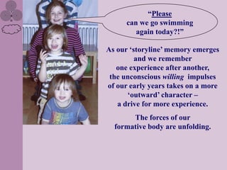“Please
      can we go swimming
         again today?!”

As our „storyline‟ memory emerges
         and we remember
   one experience after another,
 the unconscious willing impulses
of our early years takes on a more
      „outward‟ character –
   a drive for more experience.
       The forces of our
  formative body are unfolding.
 