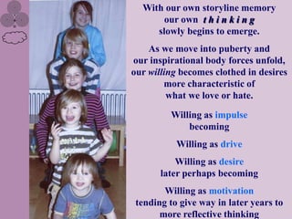 With our own storyline memory
       our own t h i n k i n g
     slowly begins to emerge.
    As we move into puberty and
our inspirational body forces unfold,
our willing becomes clothed in desires
        more characteristic of
         what we love or hate.

         Willing as impulse
             becoming
           Willing as drive
           Willing as desire
       later perhaps becoming
        Willing as motivation
 tending to give way in later years to
       more reflective thinking
 