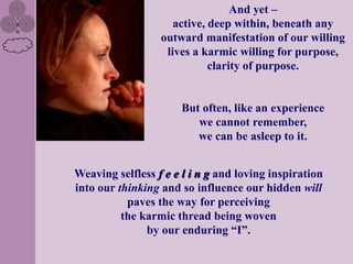 And yet –
                     active, deep within, beneath any
                  outward manifestation of our willing
                   lives a karmic willing for purpose,
                             clarity of purpose.


                      But often, like an experience
                         we cannot remember,
                         we can be asleep to it.


Weaving selfless f e e l i n g and loving inspiration
into our thinking and so influence our hidden will
           paves the way for perceiving
          the karmic thread being woven
               by our enduring “I”.
 