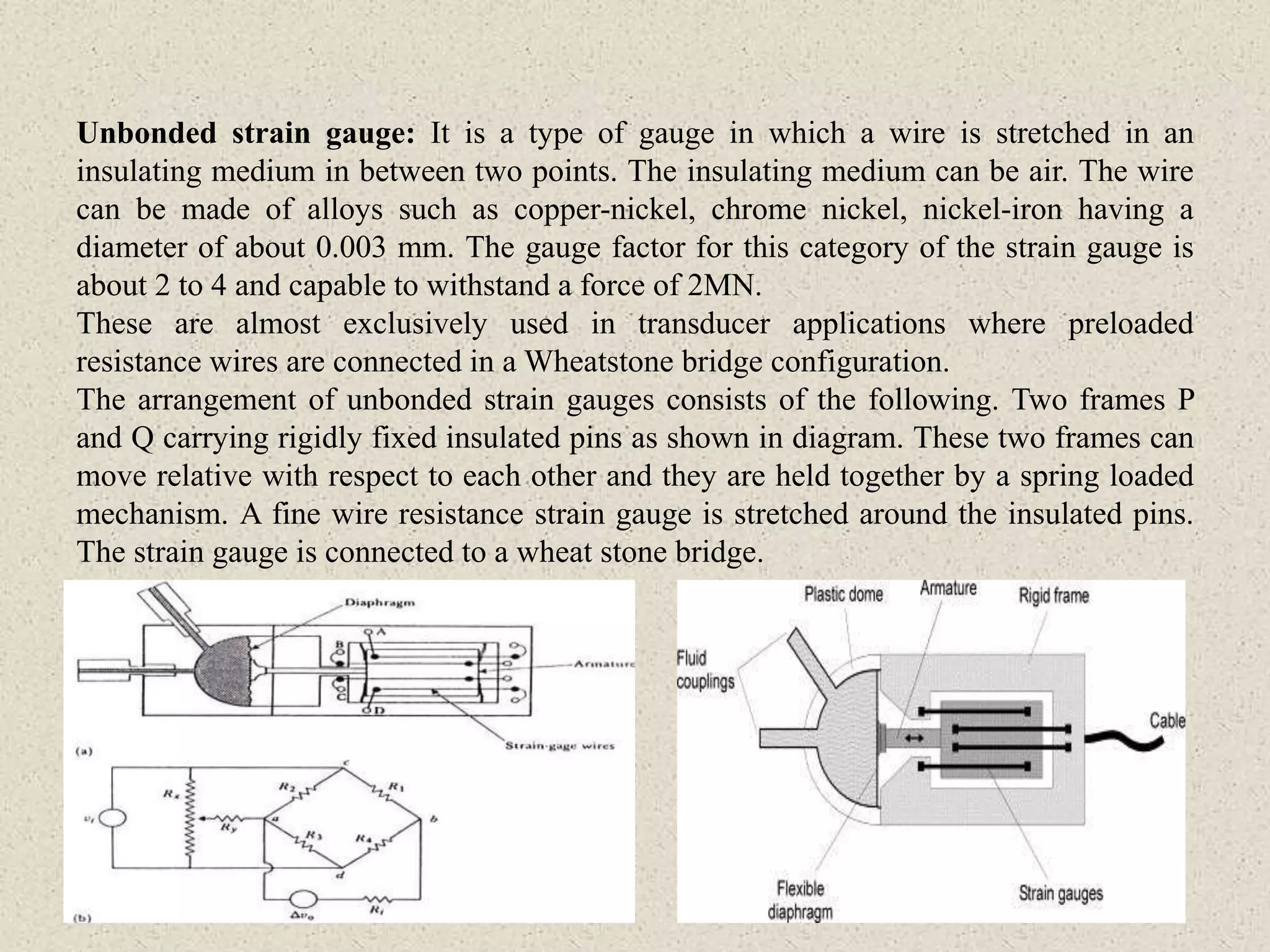 Unbonded strain gauge: It is a type of gauge in which a wire is stretched in an
insulating medium in between two points. The insulating medium can be air. The wire
can be made of alloys such as copper-nickel, chrome nickel, nickel-iron having a
diameter of about 0.003 mm. The gauge factor for this category of the strain gauge is
about 2 to 4 and capable to withstand a force of 2MN.
These are almost exclusively used in transducer applications where preloaded
resistance wires are connected in a Wheatstone bridge configuration.
The arrangement of unbonded strain gauges consists of the following. Two frames P
and Q carrying rigidly fixed insulated pins as shown in diagram. These two frames can
move relative with respect to each other and they are held together by a spring loaded
mechanism. A fine wire resistance strain gauge is stretched around the insulated pins.
The strain gauge is connected to a wheat stone bridge.
 