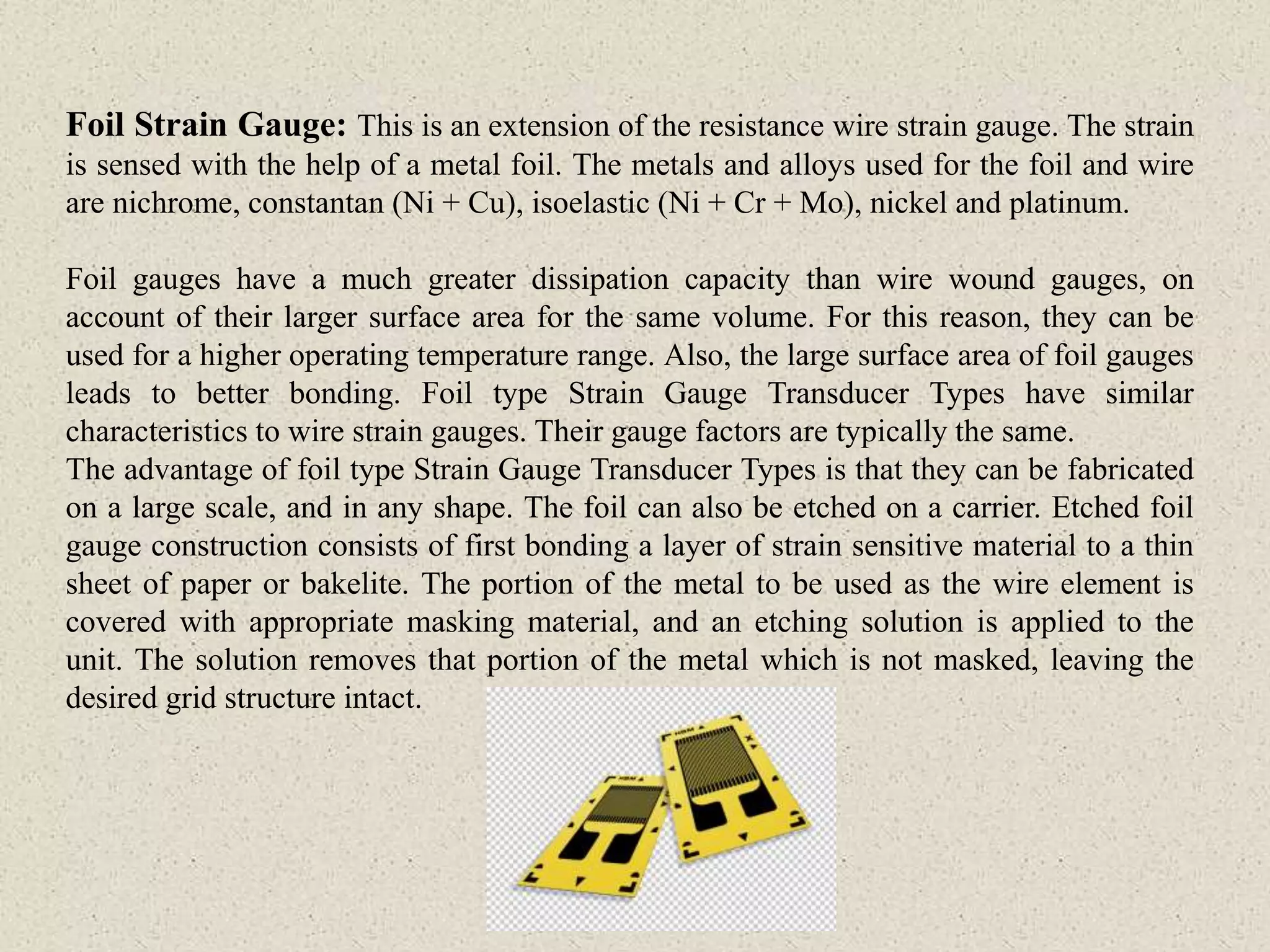 Foil Strain Gauge: This is an extension of the resistance wire strain gauge. The strain
is sensed with the help of a metal foil. The metals and alloys used for the foil and wire
are nichrome, constantan (Ni + Cu), isoelastic (Ni + Cr + Mo), nickel and platinum.
Foil gauges have a much greater dissipation capacity than wire wound gauges, on
account of their larger surface area for the same volume. For this reason, they can be
used for a higher operating temperature range. Also, the large surface area of foil gauges
leads to better bonding. Foil type Strain Gauge Transducer Types have similar
characteristics to wire strain gauges. Their gauge factors are typically the same.
The advantage of foil type Strain Gauge Transducer Types is that they can be fabricated
on a large scale, and in any shape. The foil can also be etched on a carrier. Etched foil
gauge construction consists of first bonding a layer of strain sensitive material to a thin
sheet of paper or bakelite. The portion of the metal to be used as the wire element is
covered with appropriate masking material, and an etching solution is applied to the
unit. The solution removes that portion of the metal which is not masked, leaving the
desired grid structure intact.
 