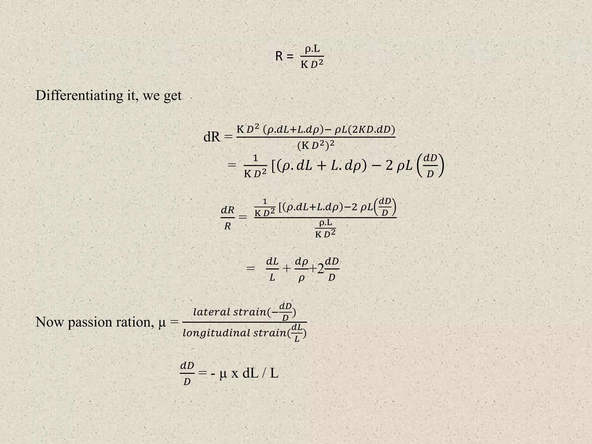 R =
ρ.L
K 𝐷2
Differentiating it, we get
dR =
K 𝐷2 𝜌.𝑑𝐿+𝐿.𝑑𝜌 − 𝜌𝐿(2𝐾𝐷.𝑑𝐷)
(K 𝐷2)2
=
1
K 𝐷2 [ 𝜌. 𝑑𝐿 + 𝐿. 𝑑𝜌 − 2 𝜌𝐿
𝑑𝐷
𝐷
𝑑𝑅
𝑅
=
1
K 𝐷2 [ 𝜌.𝑑𝐿+𝐿.𝑑𝜌 −2 𝜌𝐿
𝑑𝐷
𝐷
ρ.L
K 𝐷2
=
𝑑𝐿
𝐿
+
𝑑𝜌
𝜌
+2
𝑑𝐷
𝐷
Now passion ration, µ =
𝑙𝑎𝑡𝑒𝑟𝑎𝑙 𝑠𝑡𝑟𝑎𝑖𝑛(−
𝑑𝐷
𝐷
)
𝑙𝑜𝑛𝑔𝑖𝑡𝑢𝑑𝑖𝑛𝑎𝑙 𝑠𝑡𝑟𝑎𝑖𝑛(
𝑑𝐿
𝐿
)
𝑑𝐷
𝐷
= - µ x dL / L
 