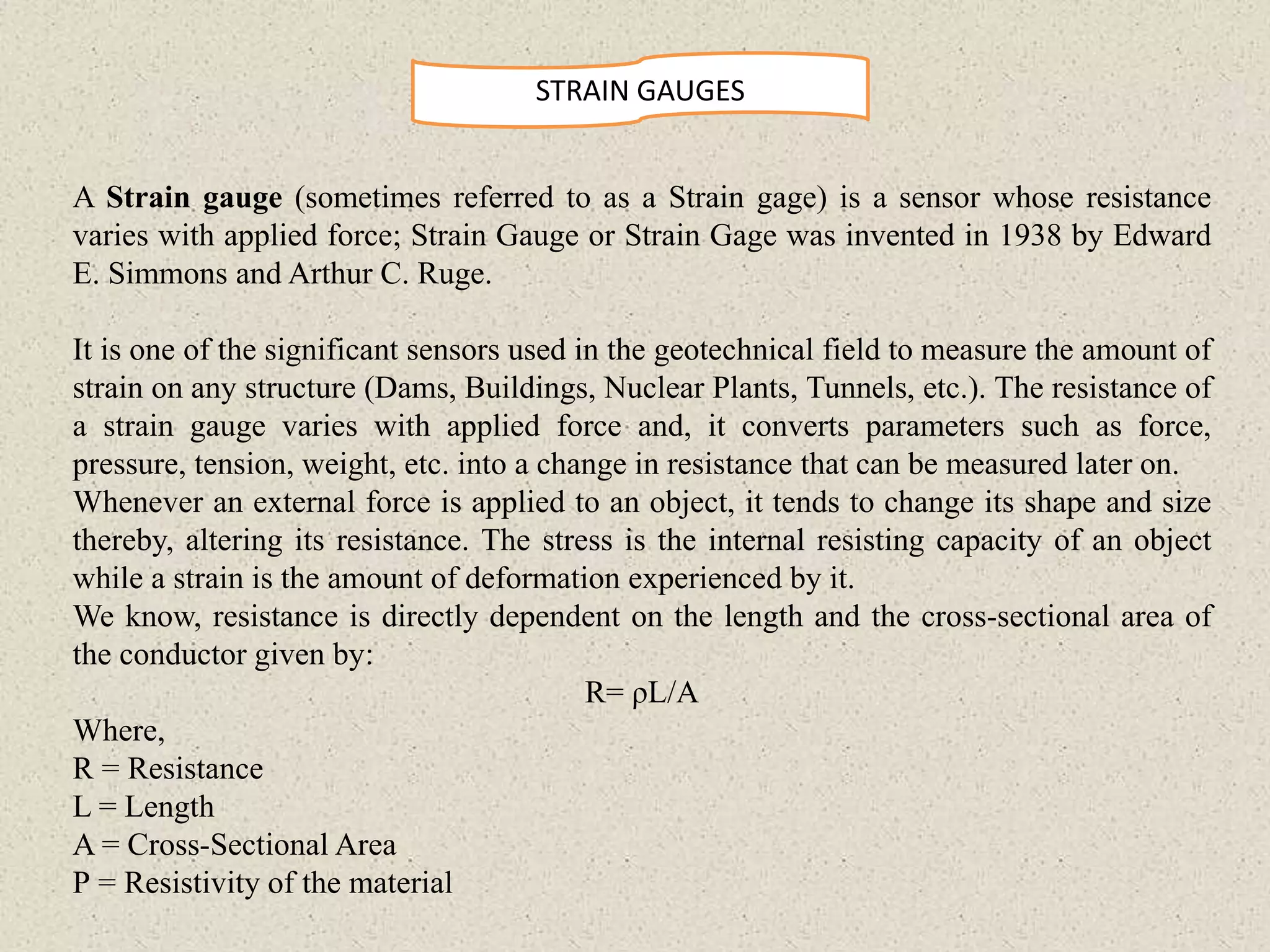 STRAIN GAUGES
A Strain gauge (sometimes referred to as a Strain gage) is a sensor whose resistance
varies with applied force; Strain Gauge or Strain Gage was invented in 1938 by Edward
E. Simmons and Arthur C. Ruge.
It is one of the significant sensors used in the geotechnical field to measure the amount of
strain on any structure (Dams, Buildings, Nuclear Plants, Tunnels, etc.). The resistance of
a strain gauge varies with applied force and, it converts parameters such as force,
pressure, tension, weight, etc. into a change in resistance that can be measured later on.
Whenever an external force is applied to an object, it tends to change its shape and size
thereby, altering its resistance. The stress is the internal resisting capacity of an object
while a strain is the amount of deformation experienced by it.
We know, resistance is directly dependent on the length and the cross-sectional area of
the conductor given by:
R= ρL/A
Where,
R = Resistance
L = Length
A = Cross-Sectional Area
Ρ = Resistivity of the material
 