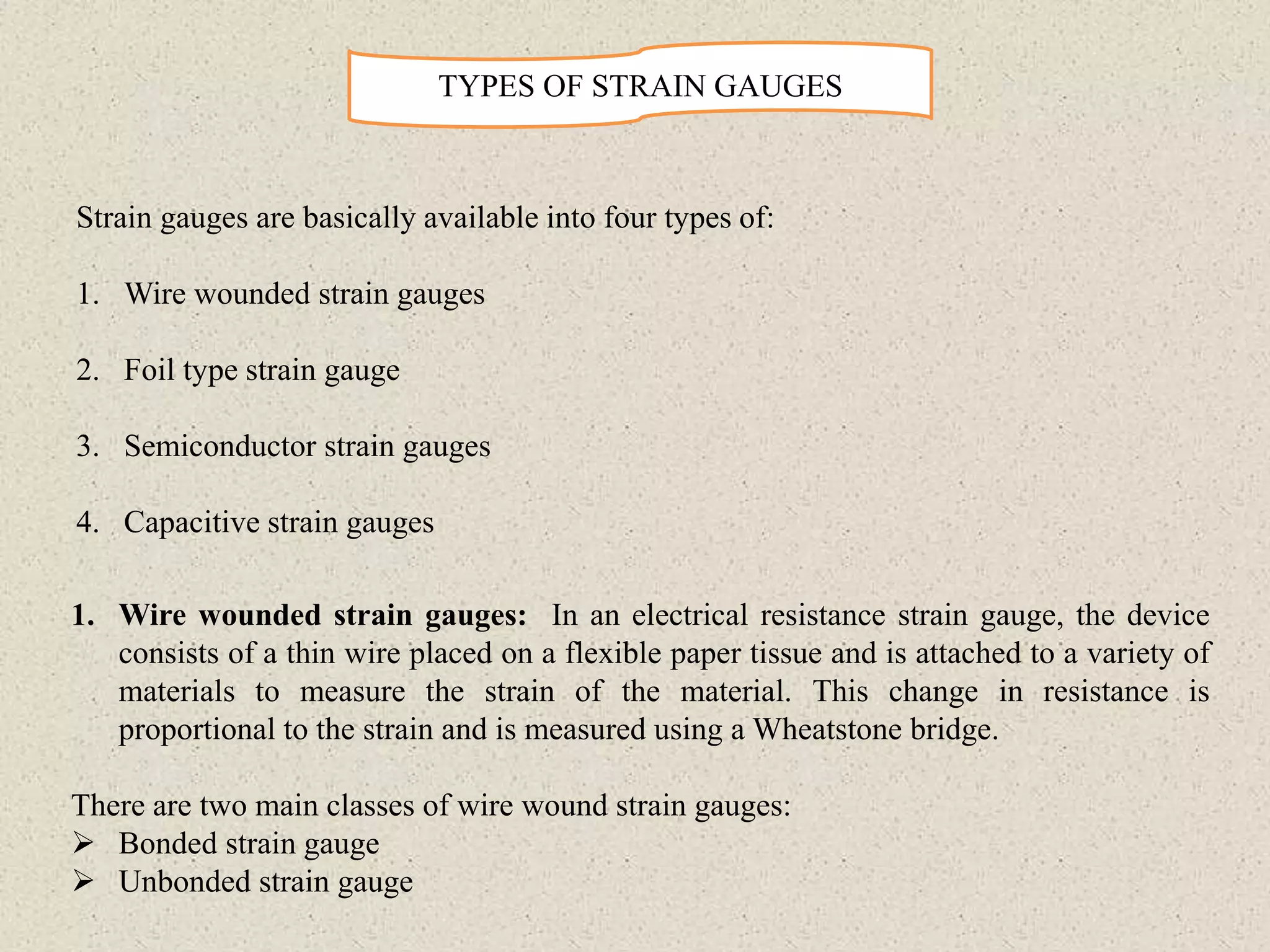 TYPES OF STRAIN GAUGES
Strain gauges are basically available into four types of:
1. Wire wounded strain gauges
2. Foil type strain gauge
3. Semiconductor strain gauges
4. Capacitive strain gauges
1. Wire wounded strain gauges: In an electrical resistance strain gauge, the device
consists of a thin wire placed on a flexible paper tissue and is attached to a variety of
materials to measure the strain of the material. This change in resistance is
proportional to the strain and is measured using a Wheatstone bridge.
There are two main classes of wire wound strain gauges:
 Bonded strain gauge
 Unbonded strain gauge
 