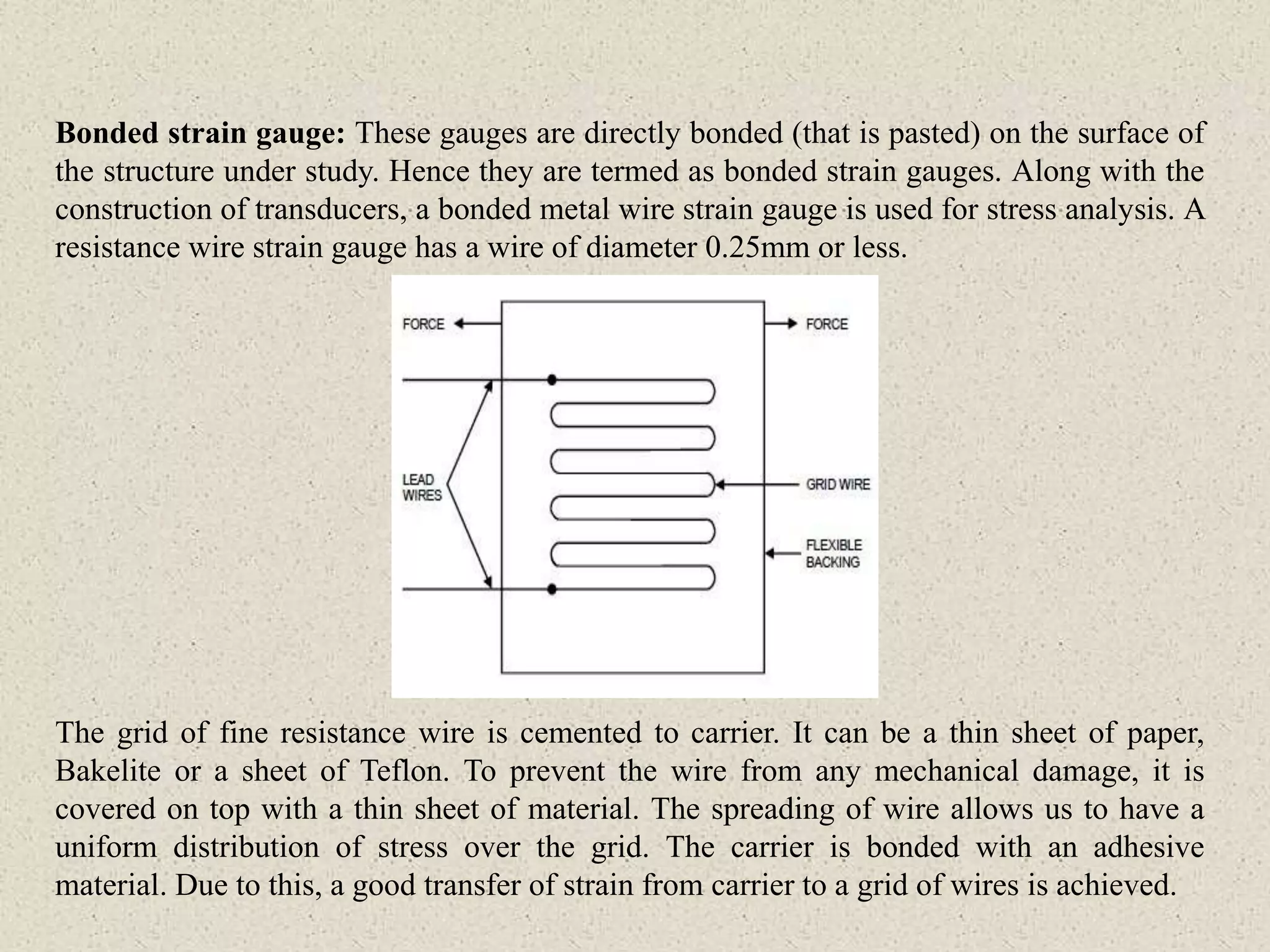 Bonded strain gauge: These gauges are directly bonded (that is pasted) on the surface of
the structure under study. Hence they are termed as bonded strain gauges. Along with the
construction of transducers, a bonded metal wire strain gauge is used for stress analysis. A
resistance wire strain gauge has a wire of diameter 0.25mm or less.
The grid of fine resistance wire is cemented to carrier. It can be a thin sheet of paper,
Bakelite or a sheet of Teflon. To prevent the wire from any mechanical damage, it is
covered on top with a thin sheet of material. The spreading of wire allows us to have a
uniform distribution of stress over the grid. The carrier is bonded with an adhesive
material. Due to this, a good transfer of strain from carrier to a grid of wires is achieved.
 