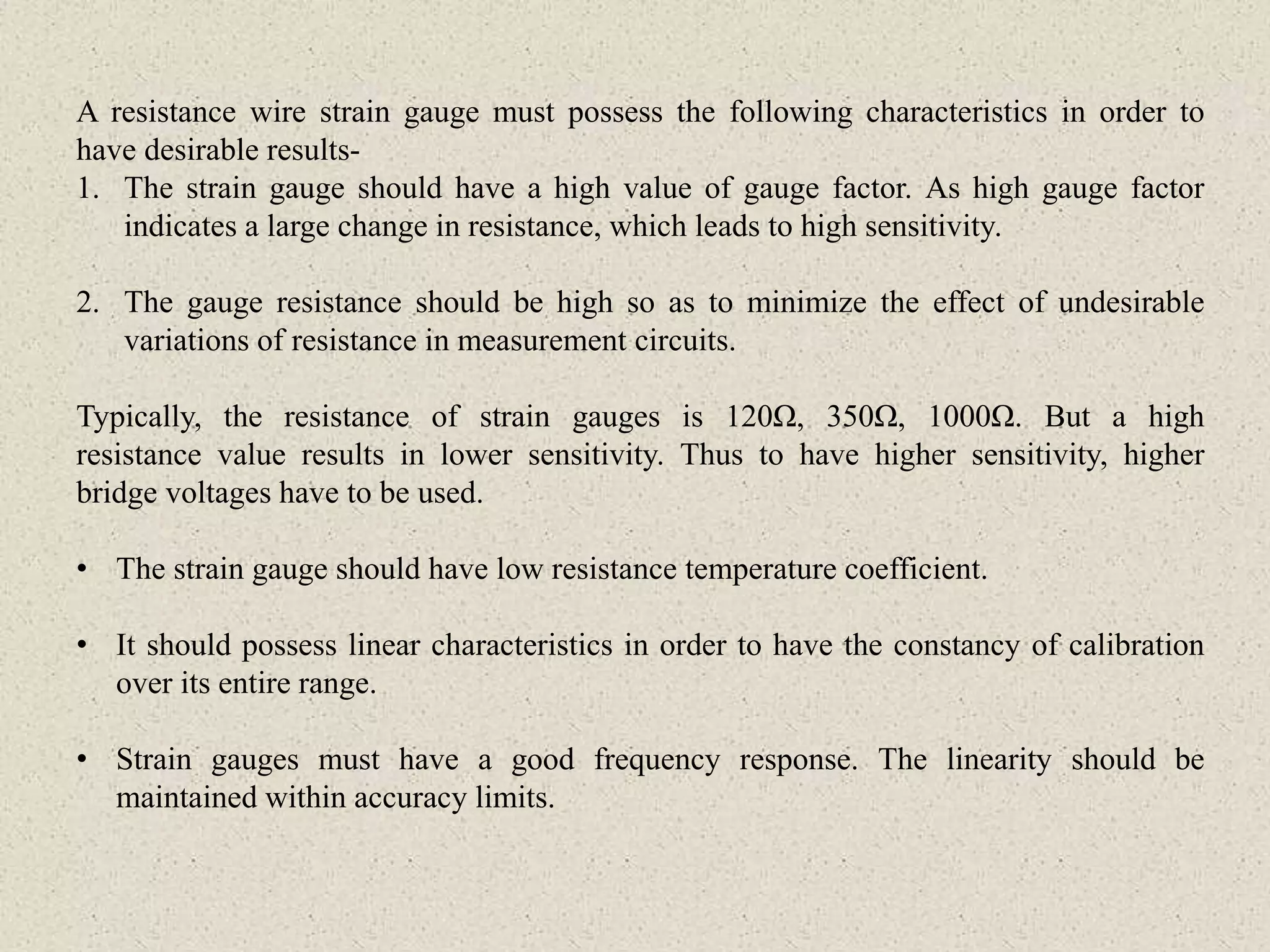 A resistance wire strain gauge must possess the following characteristics in order to
have desirable results-
1. The strain gauge should have a high value of gauge factor. As high gauge factor
indicates a large change in resistance, which leads to high sensitivity.
2. The gauge resistance should be high so as to minimize the effect of undesirable
variations of resistance in measurement circuits.
Typically, the resistance of strain gauges is 120Ω, 350Ω, 1000Ω. But a high
resistance value results in lower sensitivity. Thus to have higher sensitivity, higher
bridge voltages have to be used.
• The strain gauge should have low resistance temperature coefficient.
• It should possess linear characteristics in order to have the constancy of calibration
over its entire range.
• Strain gauges must have a good frequency response. The linearity should be
maintained within accuracy limits.
 