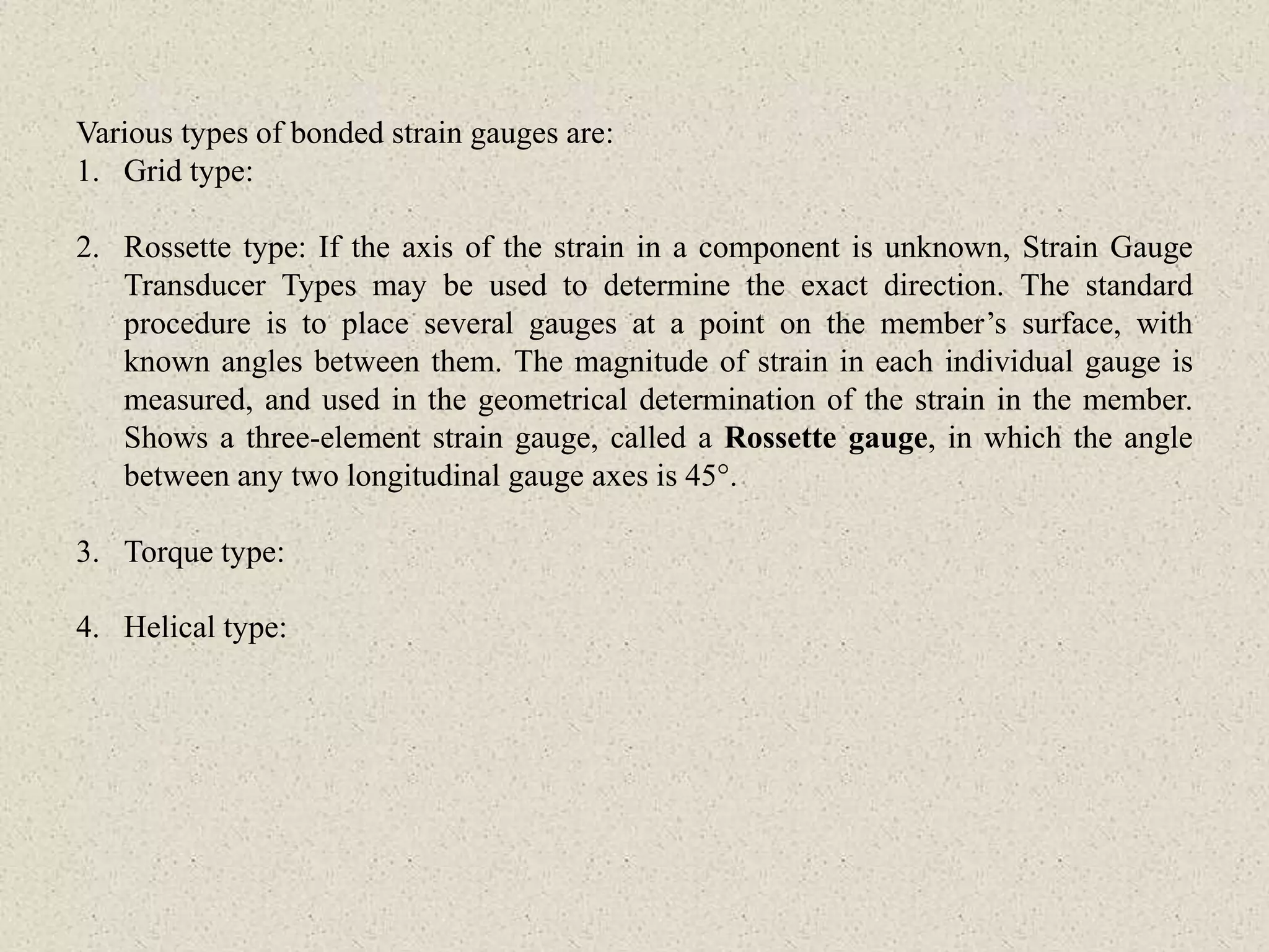 Various types of bonded strain gauges are:
1. Grid type:
2. Rossette type: If the axis of the strain in a component is unknown, Strain Gauge
Transducer Types may be used to determine the exact direction. The standard
procedure is to place several gauges at a point on the member’s surface, with
known angles between them. The magnitude of strain in each individual gauge is
measured, and used in the geometrical determination of the strain in the member.
Shows a three-element strain gauge, called a Rossette gauge, in which the angle
between any two longitudinal gauge axes is 45°.
3. Torque type:
4. Helical type:
 