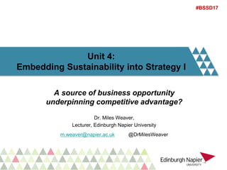 Unit 4:
Embedding Sustainability into Strategy I
A source of business opportunity
underpinning competitive advantage?
Dr. Miles Weaver,
Lecturer, Edinburgh Napier University
m.weaver@napier.ac.uk @DrMilesWeaver
#BSSD17
 