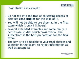 Case studies and examples Do not fall into the trap of collecting dozens of detailed  case studies  for the sake of it. You will not be able to use them all in the final exam which is only 1 ½ hours!  Several extended examples and some really in depth case studies which cross over all the subsections is the best preparation for the final exam.  The key is to be flexible in your final choices and selection in the exam: to reject information as well as accept it!  